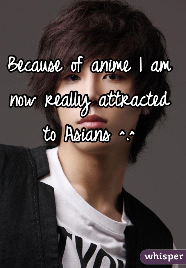 Because of anime I am now really attracted to Asians ^.^