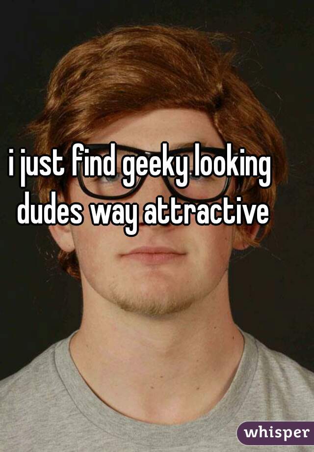 i just find geeky looking dudes way attractive