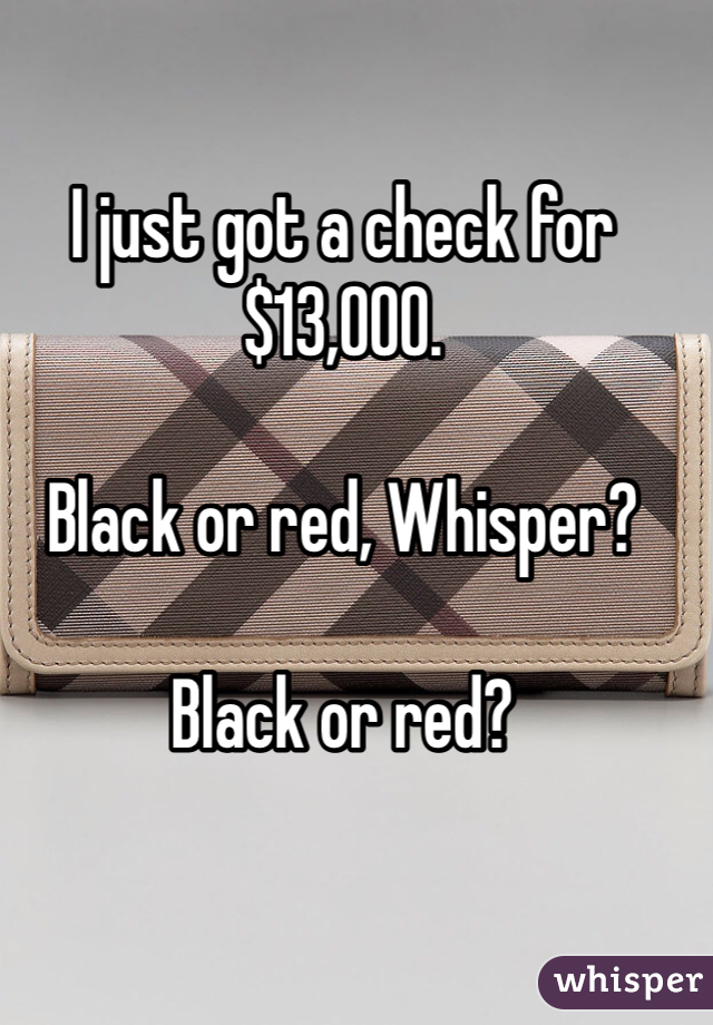 I just got a check for $13,000.

Black or red, Whisper?

Black or red?