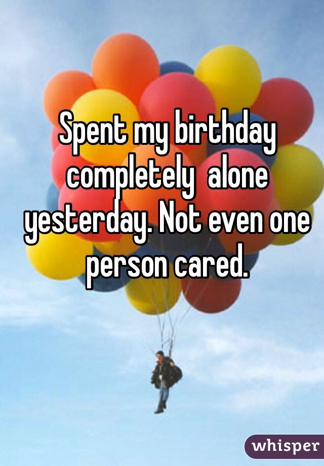 Spent my birthday completely  alone yesterday. Not even one person cared.