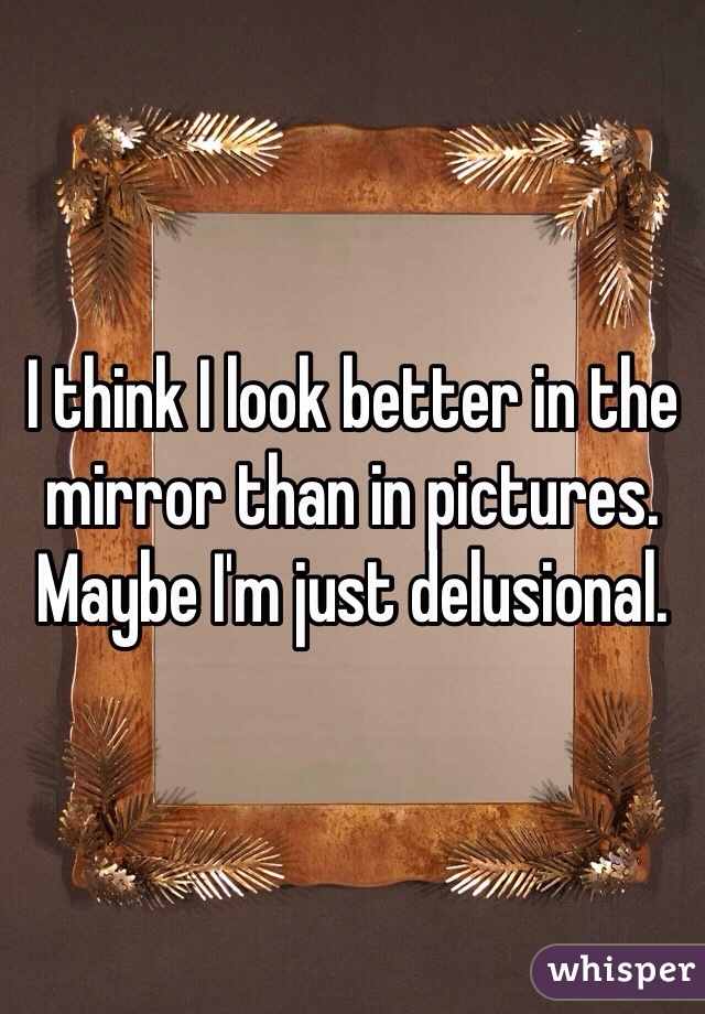 I think I look better in the mirror than in pictures. Maybe I'm just delusional. 