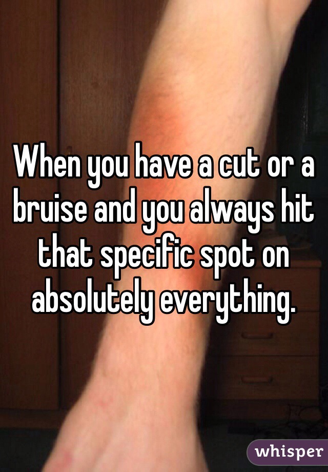 When you have a cut or a bruise and you always hit that specific spot on absolutely everything.