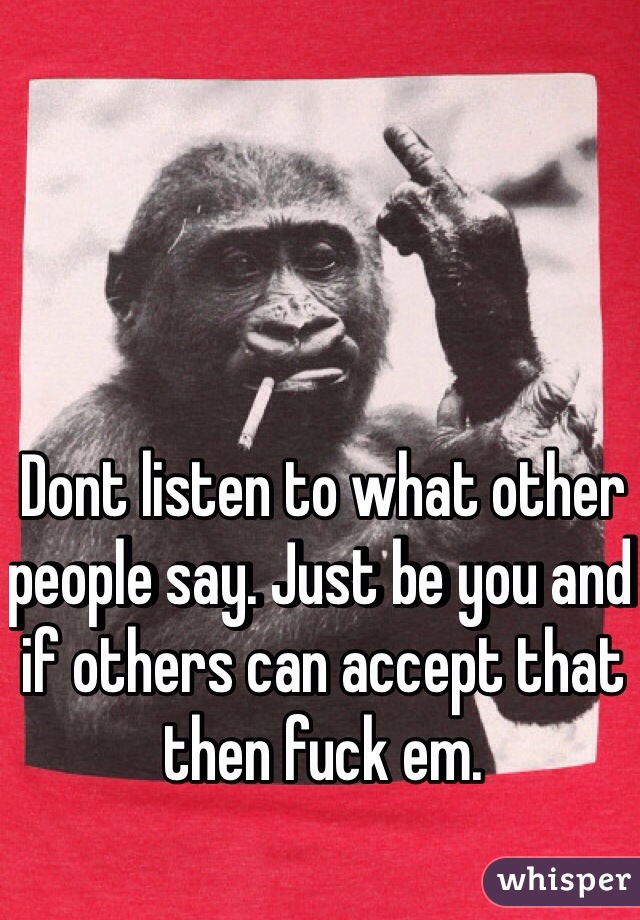 Dont listen to what other people say. Just be you and if others can accept that then fuck em. 