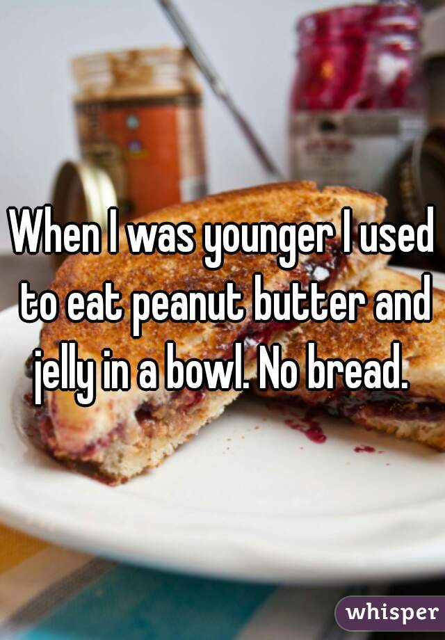 When I was younger I used to eat peanut butter and jelly in a bowl. No bread. 