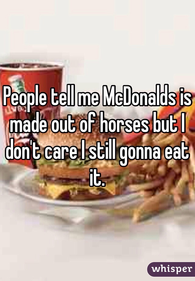 People tell me McDonalds is made out of horses but I don't care I still gonna eat it.