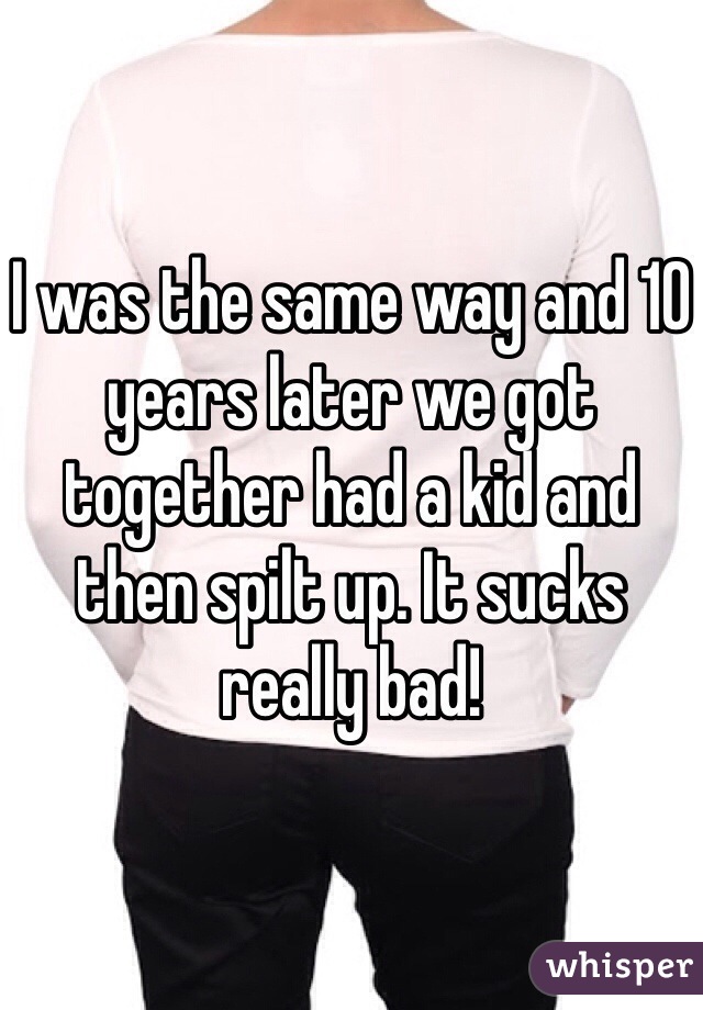 I was the same way and 10 years later we got together had a kid and then spilt up. It sucks really bad!