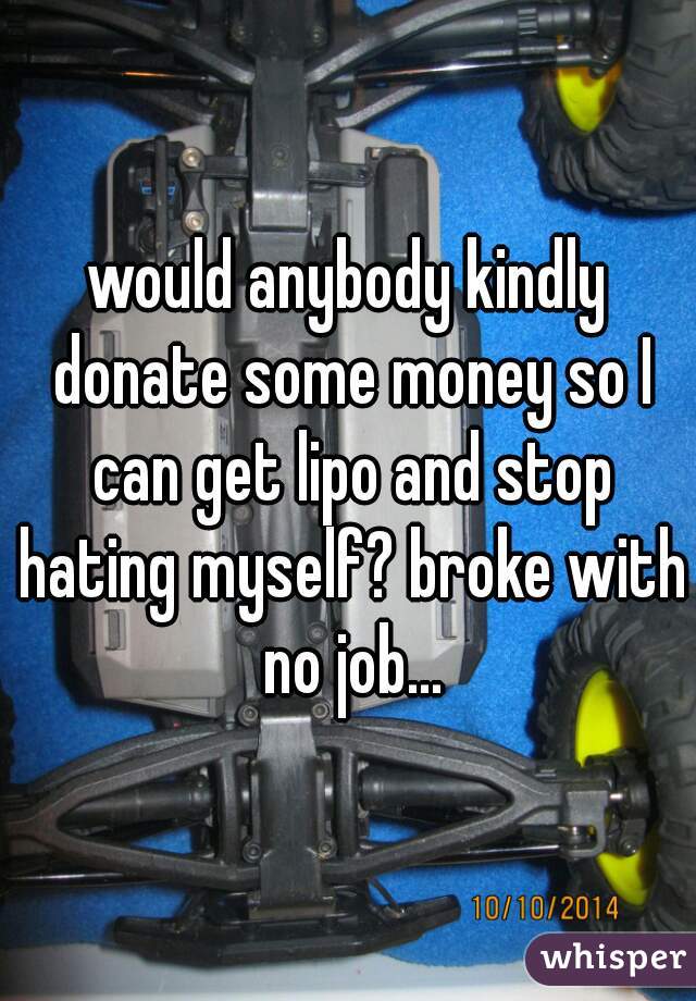 would anybody kindly donate some money so I can get lipo and stop hating myself? broke with no job...