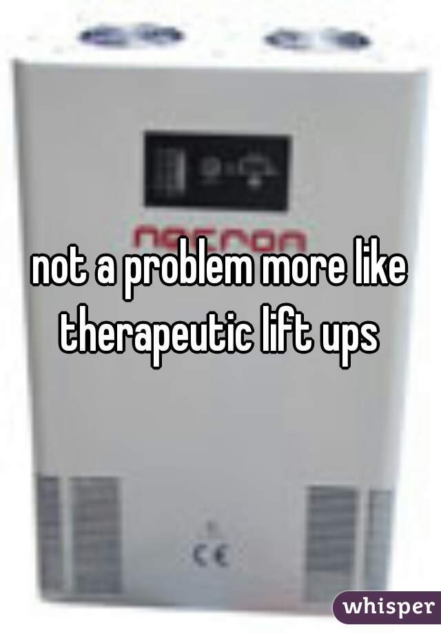 not a problem more like therapeutic lift ups 