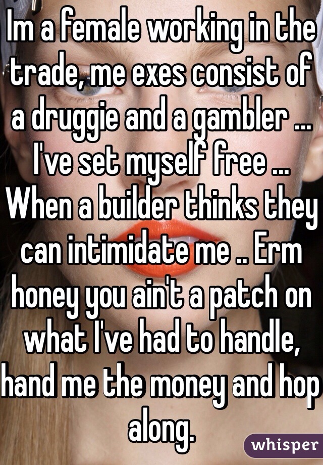 Im a female working in the trade, me exes consist of a druggie and a gambler ... I've set myself free ... When a builder thinks they can intimidate me .. Erm honey you ain't a patch on what I've had to handle, hand me the money and hop along.