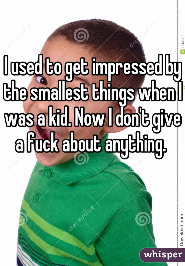 I used to get impressed by the smallest things when I was a kid. Now I don't give a fuck about anything. 