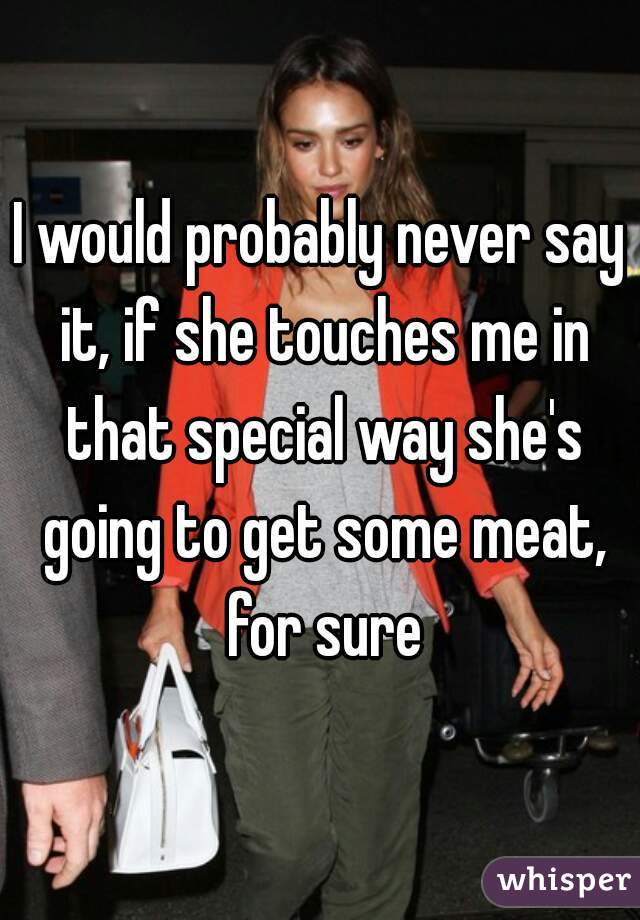 I would probably never say it, if she touches me in that special way she's going to get some meat, for sure