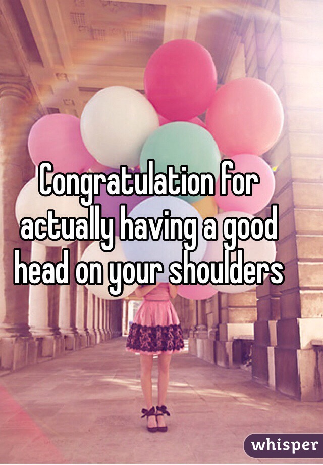 Congratulation for actually having a good head on your shoulders 