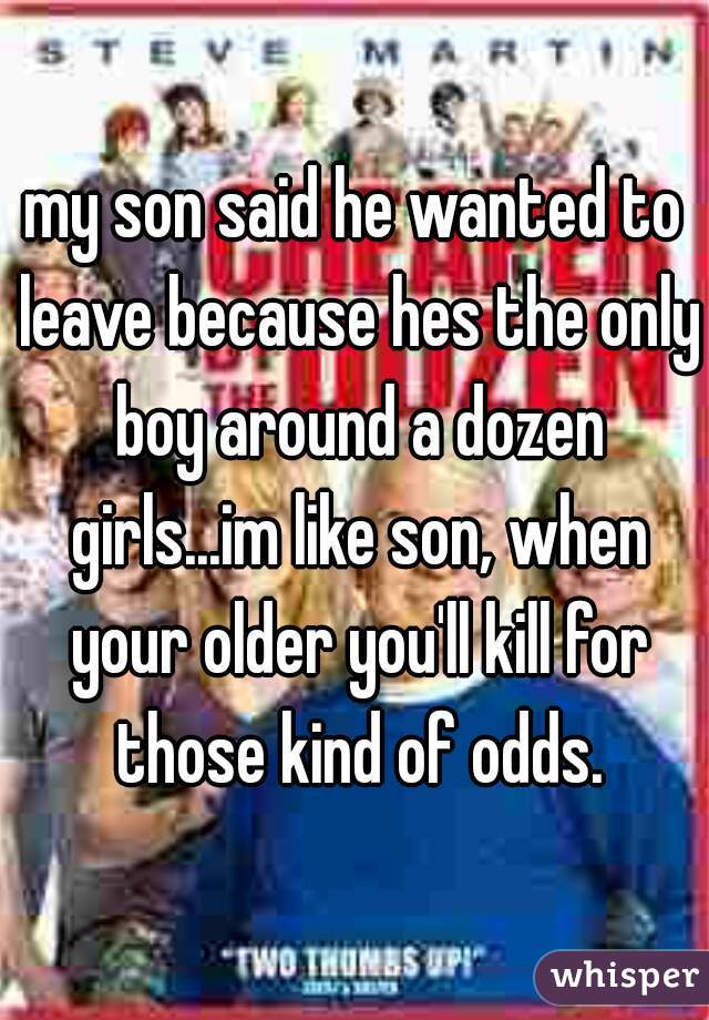 my son said he wanted to leave because hes the only boy around a dozen girls...im like son, when your older you'll kill for those kind of odds.