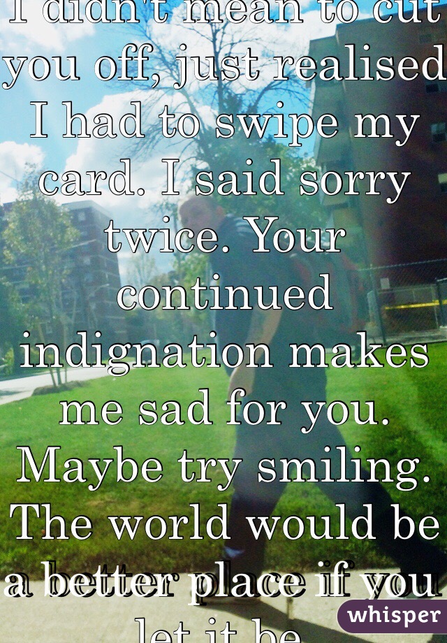 Dear grumpy man. I didn't mean to cut you off, just realised I had to swipe my card. I said sorry twice. Your continued indignation makes me sad for you.
Maybe try smiling. The world would be a better place if you let it be.