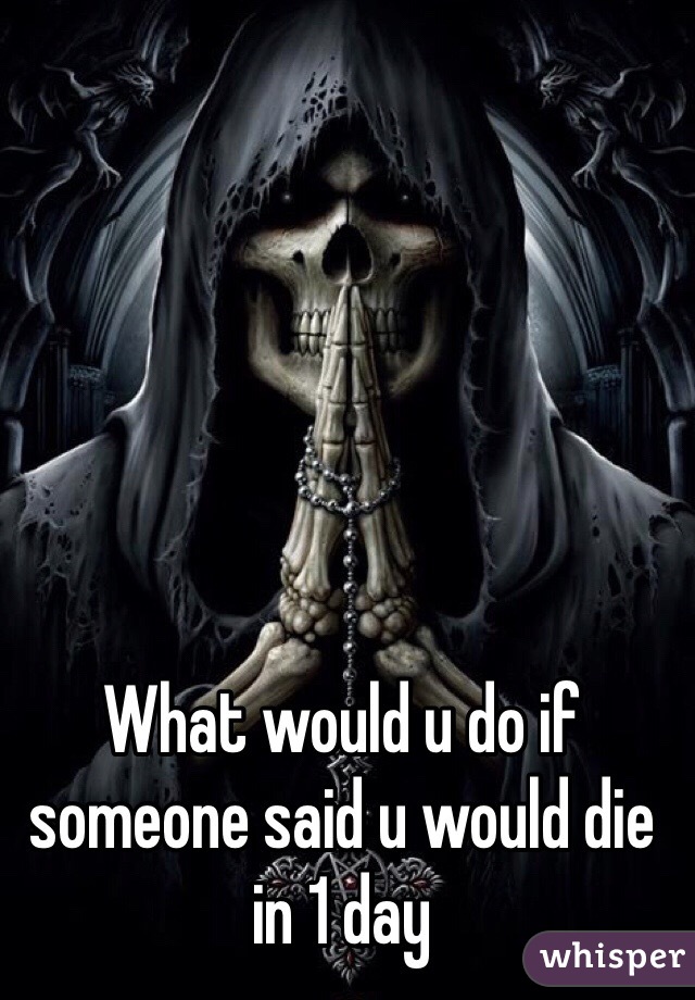 What would u do if someone said u would die in 1 day