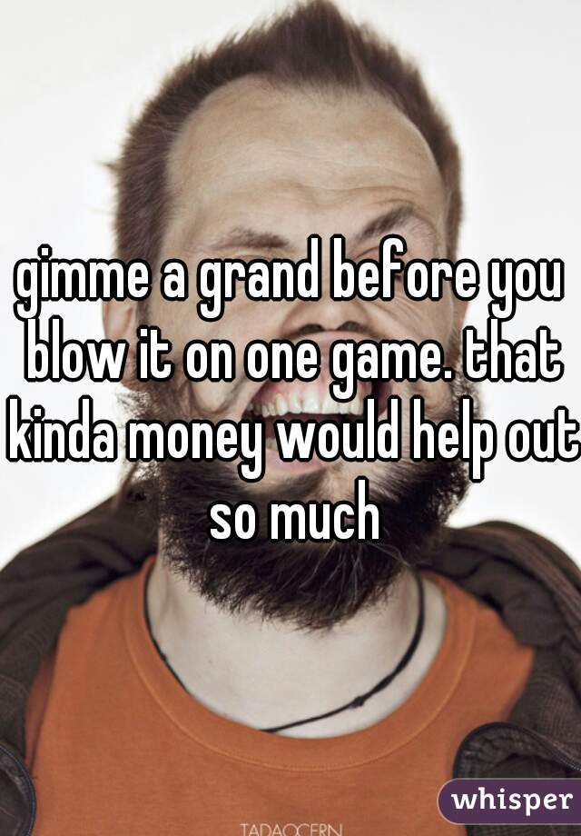 gimme a grand before you blow it on one game. that kinda money would help out so much