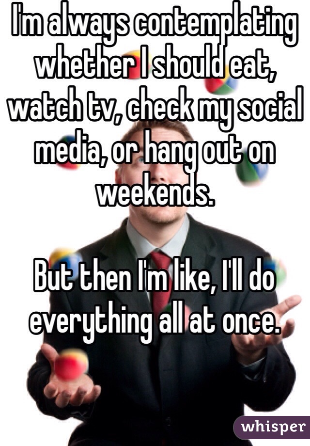 I'm always contemplating whether I should eat, watch tv, check my social media, or hang out on weekends. 

But then I'm like, I'll do everything all at once. 