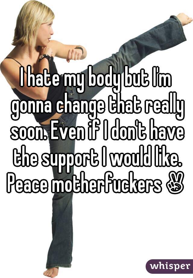 I hate my body but I'm gonna change that really soon. Even if I don't have the support I would like. Peace motherfuckers✌