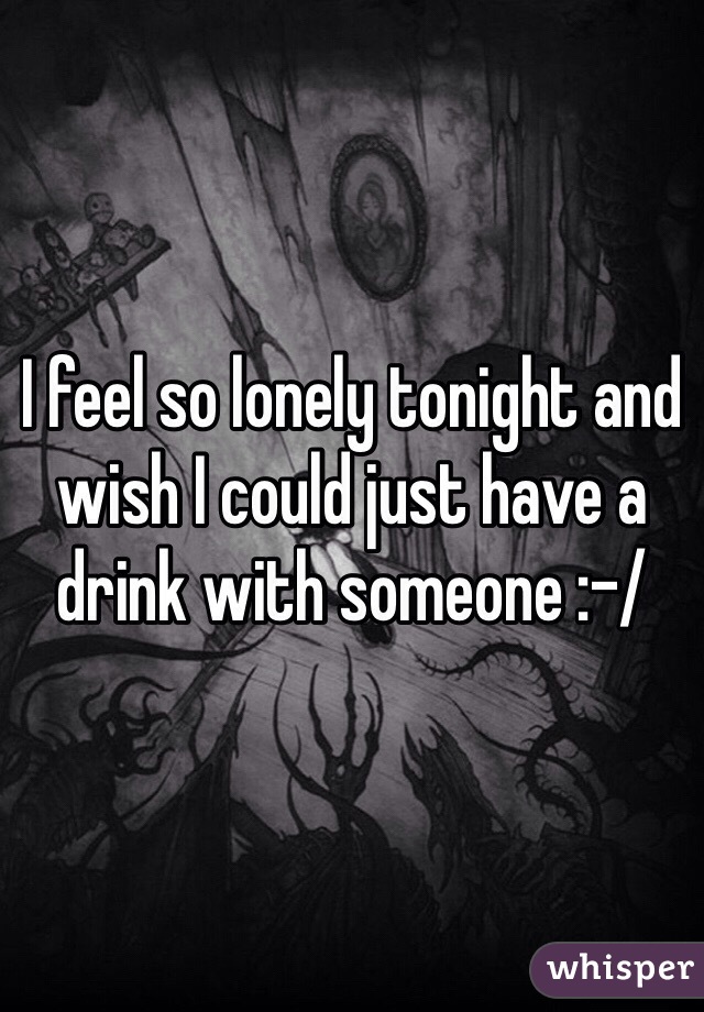 I feel so lonely tonight and wish I could just have a drink with someone :-/