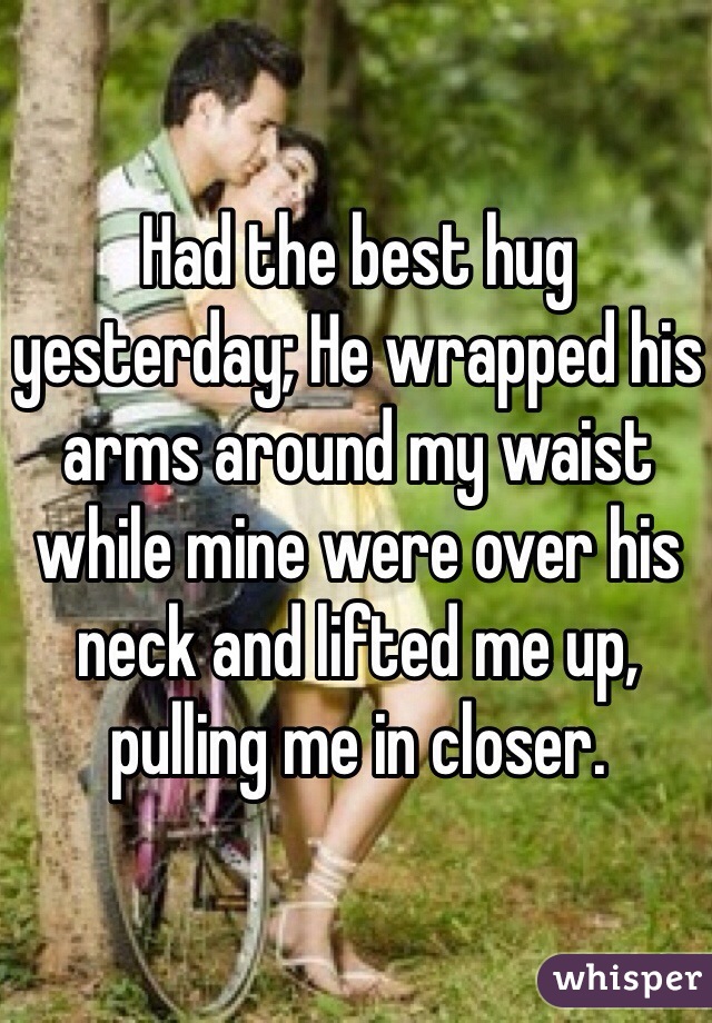 Had the best hug yesterday; He wrapped his arms around my waist while mine were over his neck and lifted me up, pulling me in closer. 