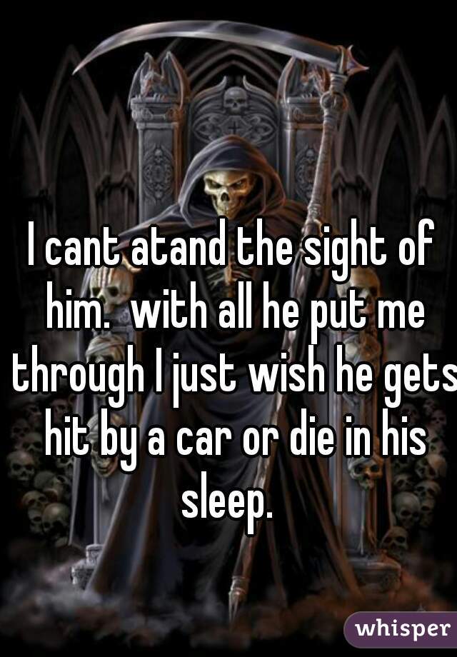 I cant atand the sight of him.  with all he put me through I just wish he gets hit by a car or die in his sleep.  