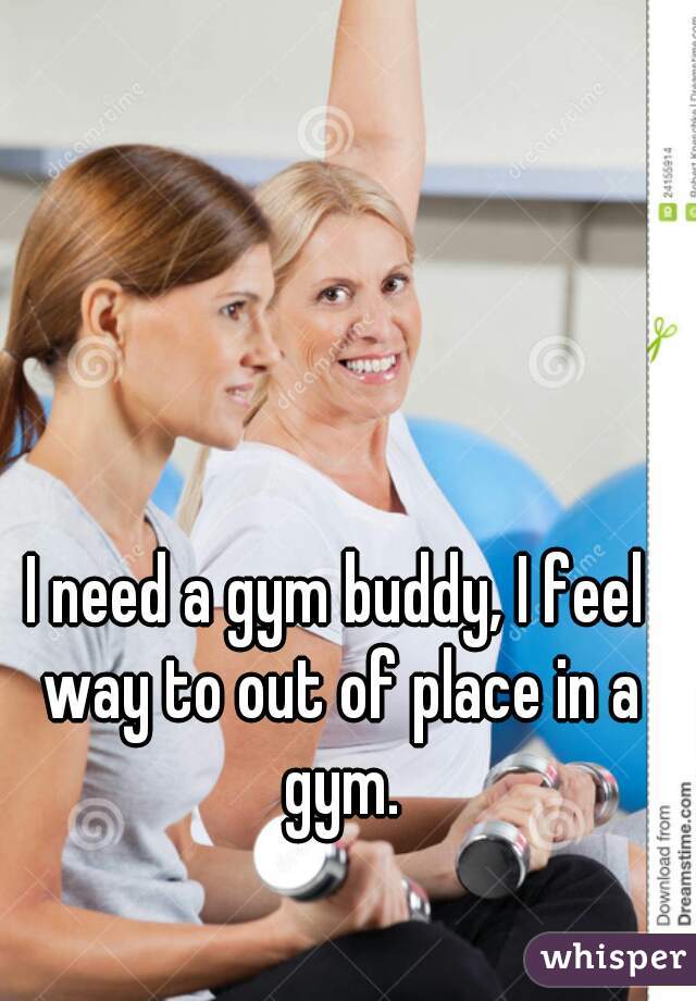 I need a gym buddy, I feel way to out of place in a gym.