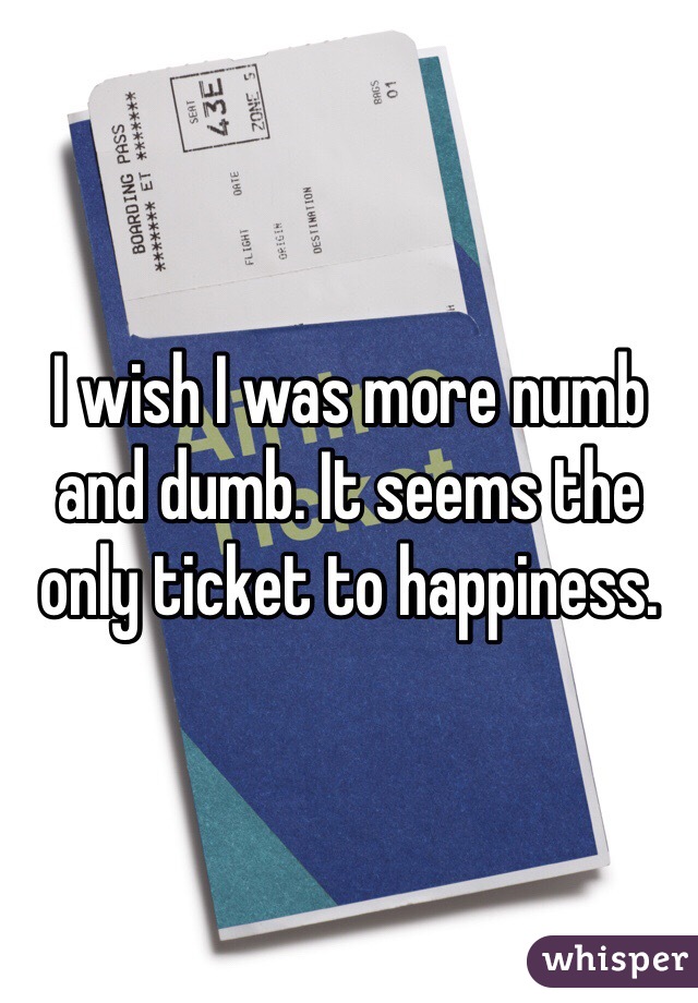 I wish I was more numb and dumb. It seems the only ticket to happiness. 