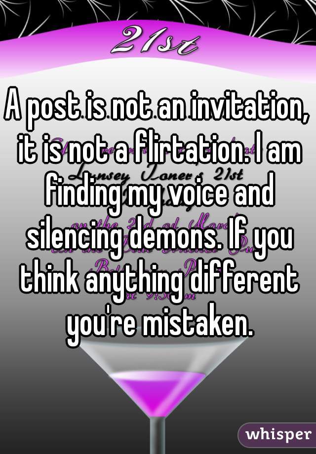 A post is not an invitation, it is not a flirtation. I am finding my voice and silencing demons. If you think anything different you're mistaken.