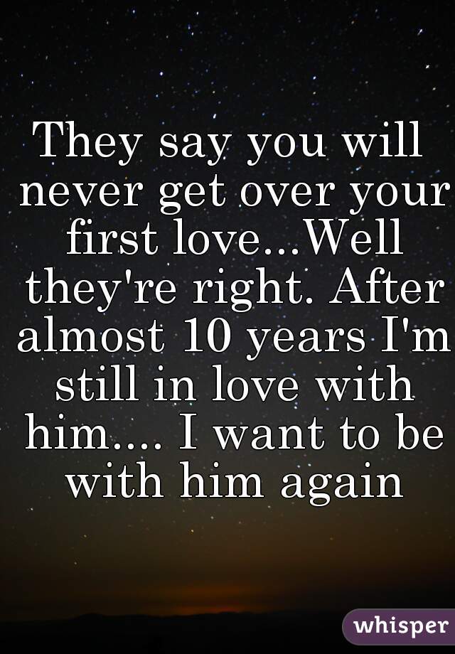 They say you will never get over your first love...Well they're right. After almost 10 years I'm still in love with him.... I want to be with him again