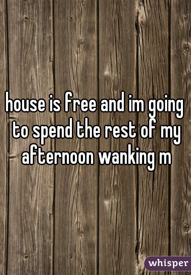 house is free and im going to spend the rest of my afternoon wanking m