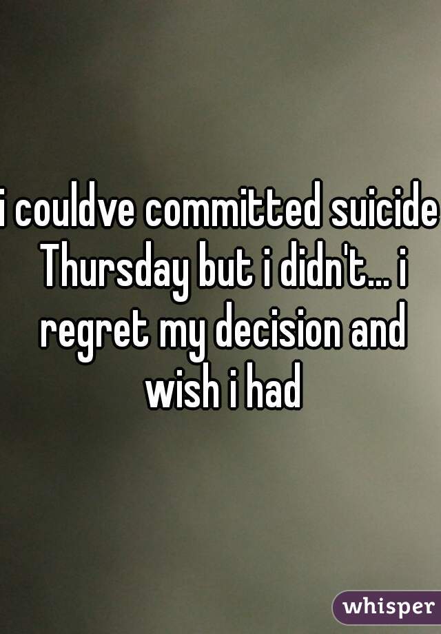 i couldve committed suicide Thursday but i didn't... i regret my decision and wish i had