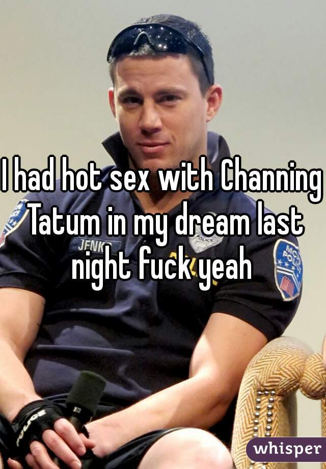 I had hot sex with Channing Tatum in my dream last night fuck yeah 