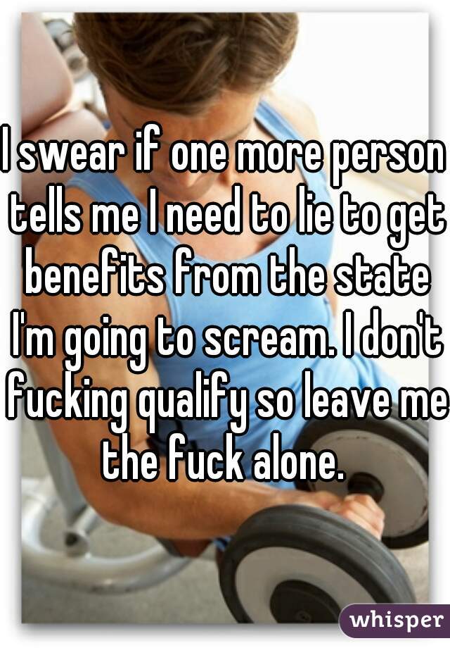 I swear if one more person tells me I need to lie to get benefits from the state I'm going to scream. I don't fucking qualify so leave me the fuck alone. 