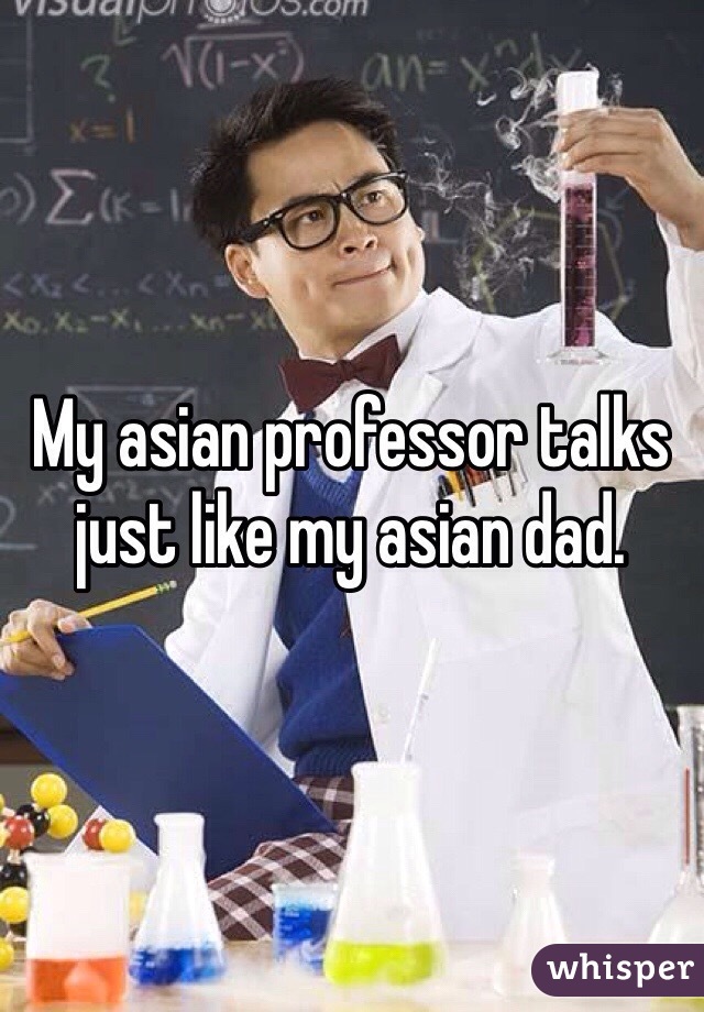 My asian professor talks just like my asian dad.