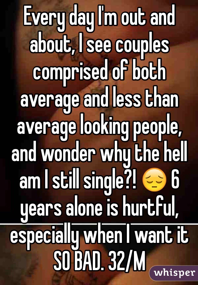 Every day I'm out and about, I see couples comprised of both average and less than average looking people, and wonder why the hell am I still single?! 😔 6 years alone is hurtful, especially when I want it SO BAD. 32/M