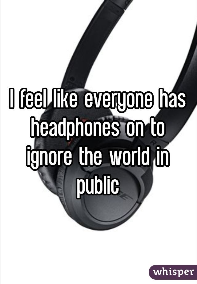 I feel like everyone has headphones on to ignore the world in public