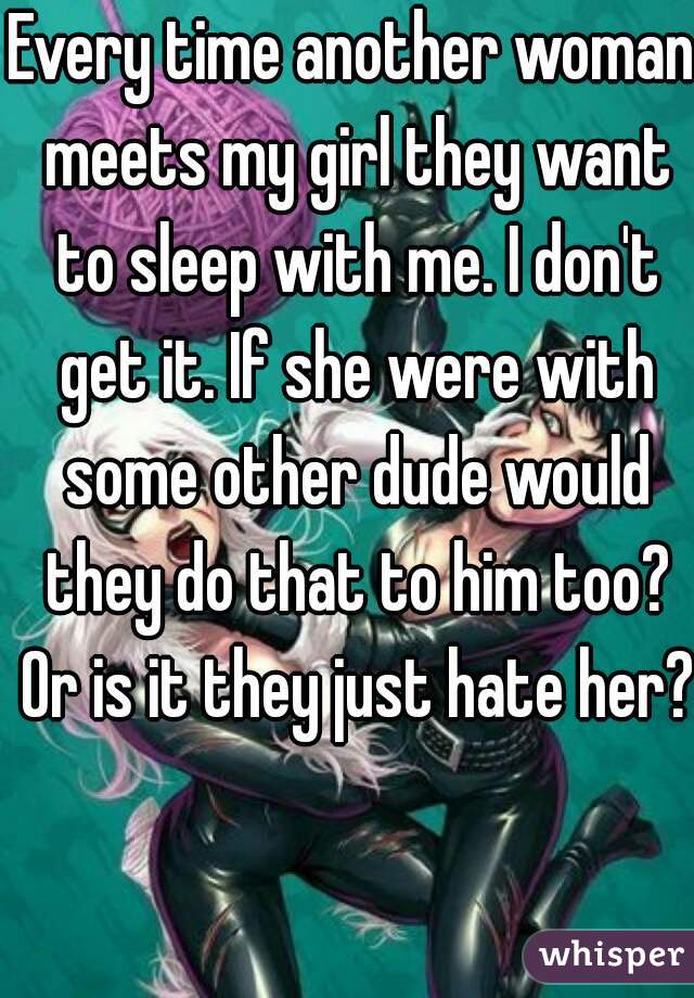 Every time another woman meets my girl they want to sleep with me. I don't get it. If she were with some other dude would they do that to him too? Or is it they just hate her? 