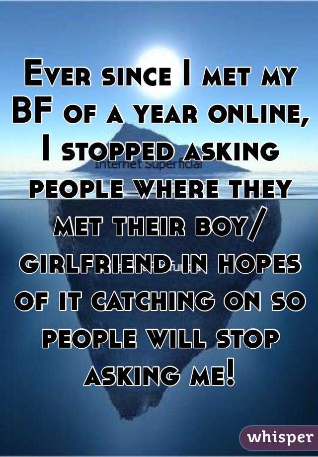 Ever since I met my BF of a year online, I stopped asking people where they met their boy/girlfriend in hopes of it catching on so people will stop asking me!