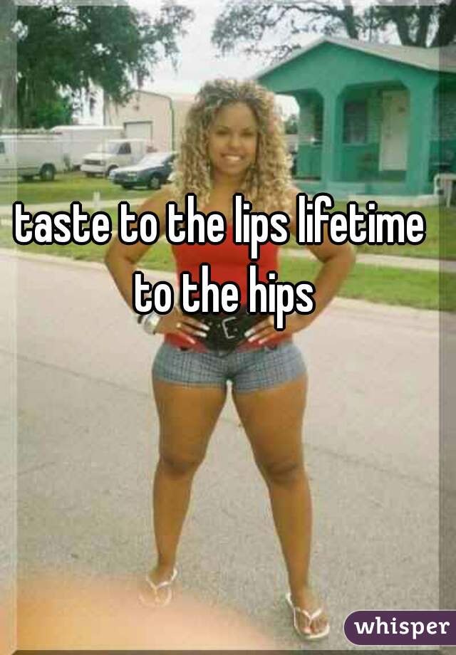 taste to the lips lifetime to the hips