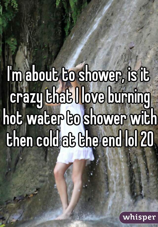 I'm about to shower, is it crazy that I love burning hot water to shower with then cold at the end lol 20M