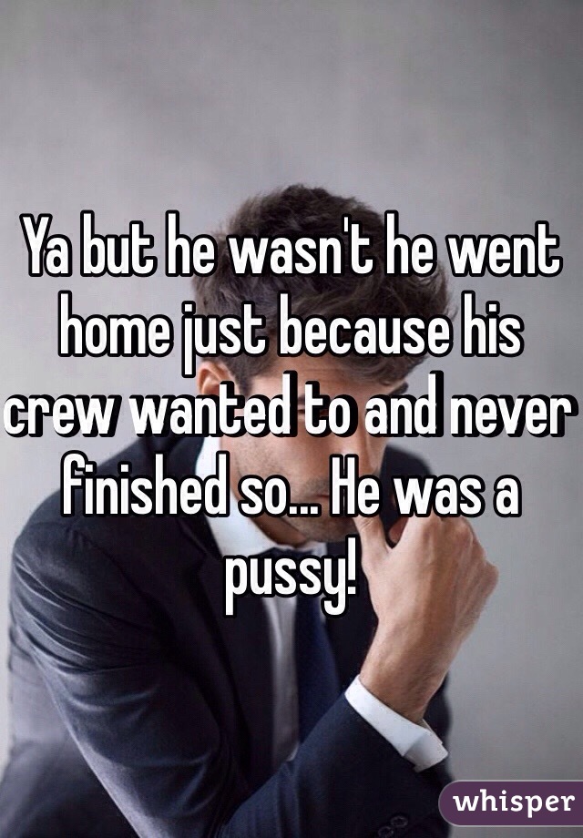 Ya but he wasn't he went home just because his crew wanted to and never finished so... He was a pussy! 