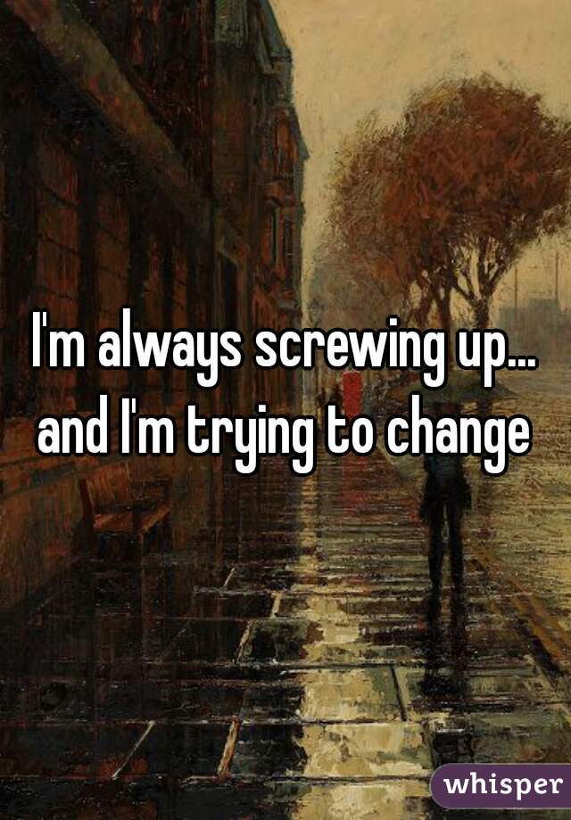 I'm always screwing up... and I'm trying to change 