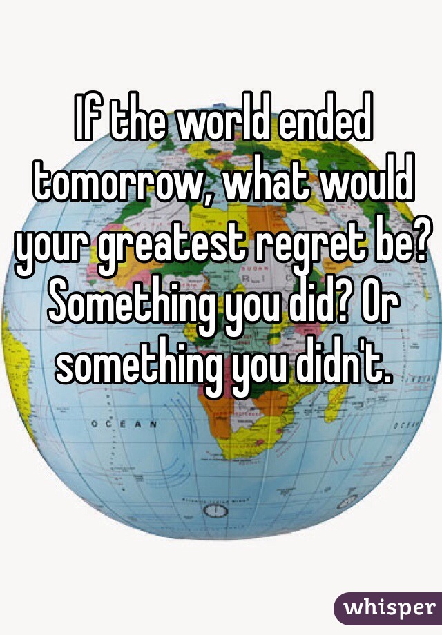 If the world ended tomorrow, what would your greatest regret be? Something you did? Or something you didn't.