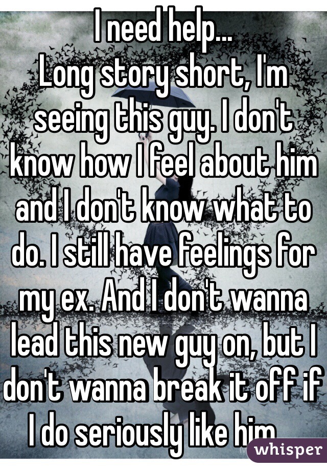 I need help... 
Long story short, I'm seeing this guy. I don't know how I feel about him and I don't know what to do. I still have feelings for my ex. And I don't wanna lead this new guy on, but I don't wanna break it off if I do seriously like him.... 