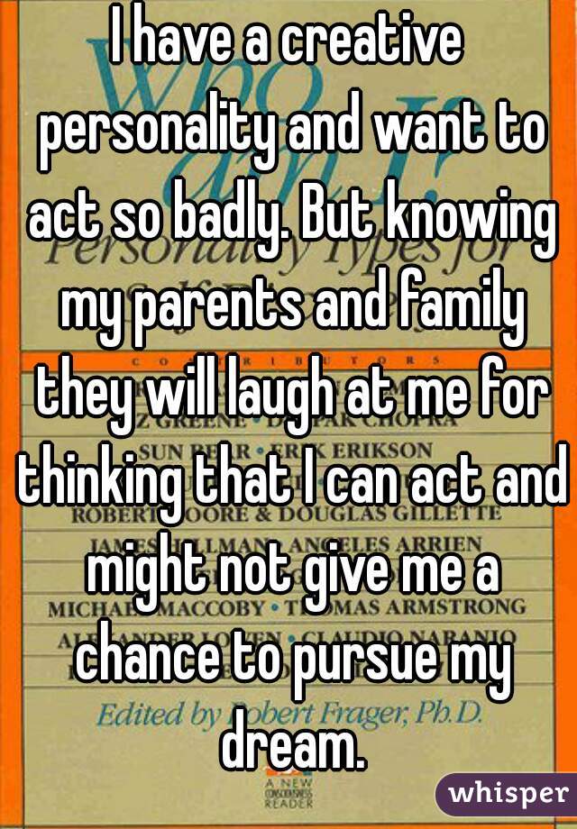 I have a creative personality and want to act so badly. But knowing my parents and family they will laugh at me for thinking that I can act and might not give me a chance to pursue my dream.