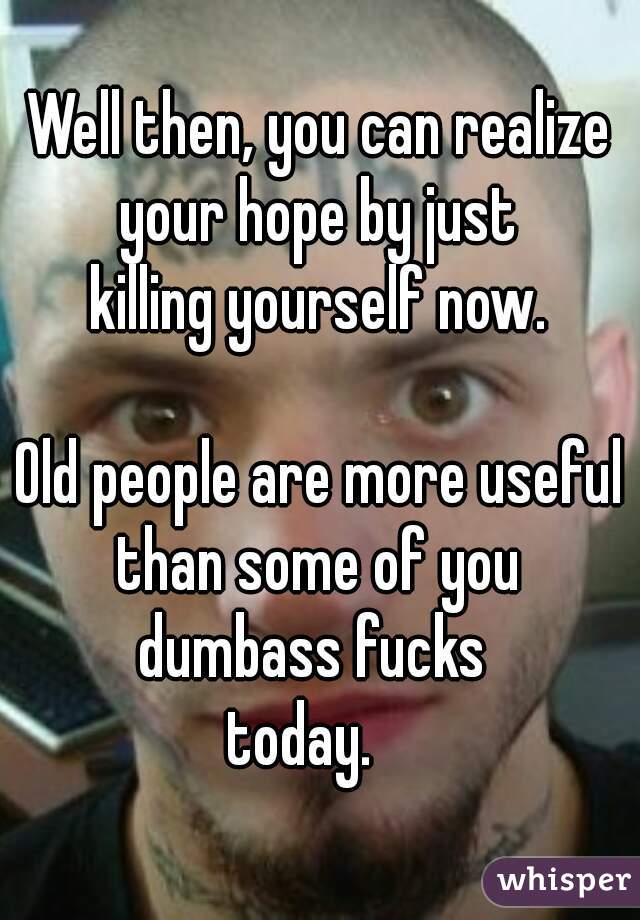 Well then, you can realize your hope by just 
killing yourself now.
   
Old people are more useful than some of you 
dumbass fucks 
today.   