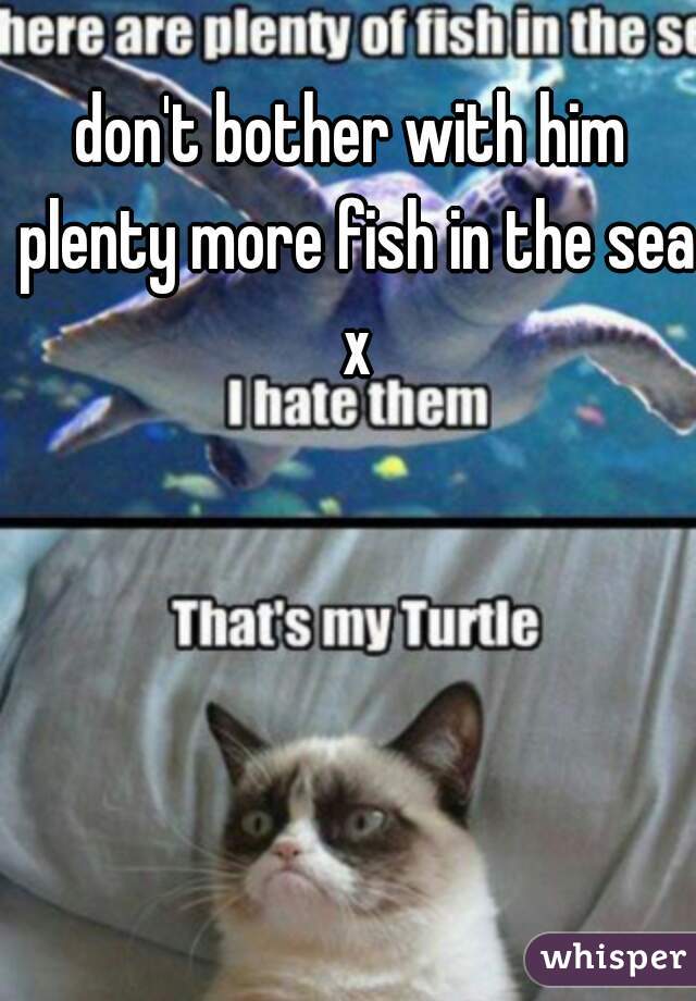 don't bother with him plenty more fish in the sea x