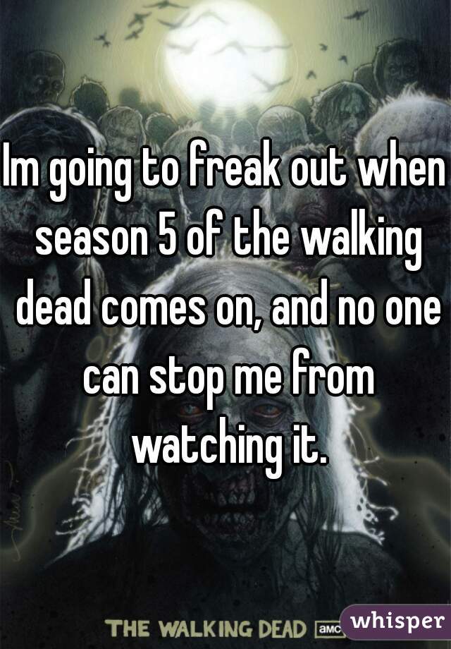 Im going to freak out when season 5 of the walking dead comes on, and no one can stop me from watching it.