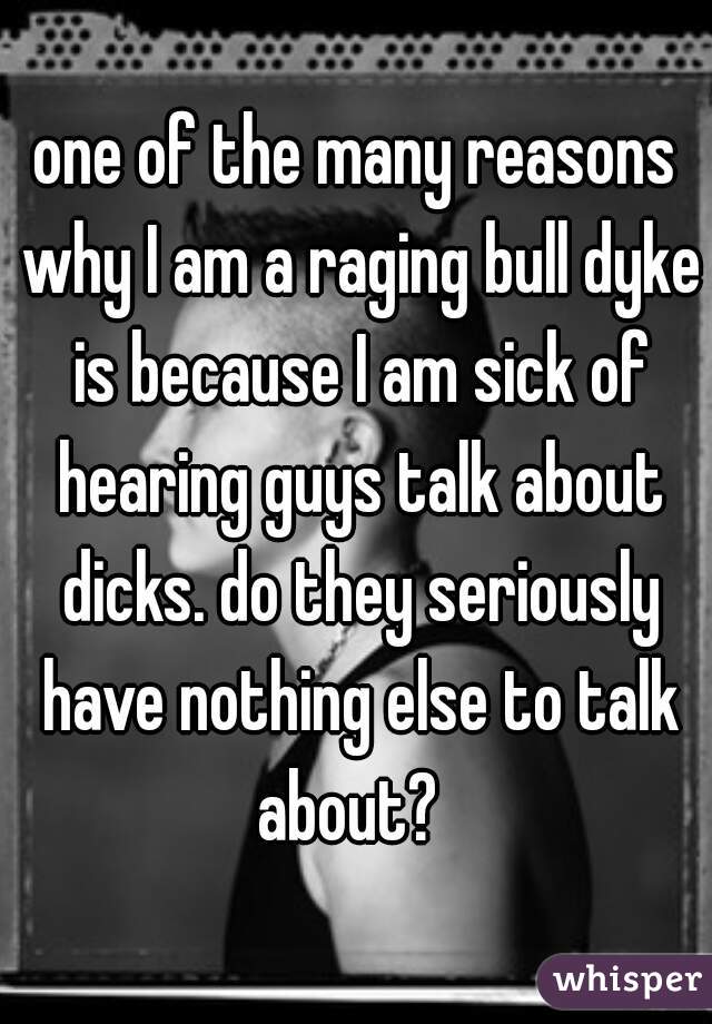 one of the many reasons why I am a raging bull dyke is because I am sick of hearing guys talk about dicks. do they seriously have nothing else to talk about?  