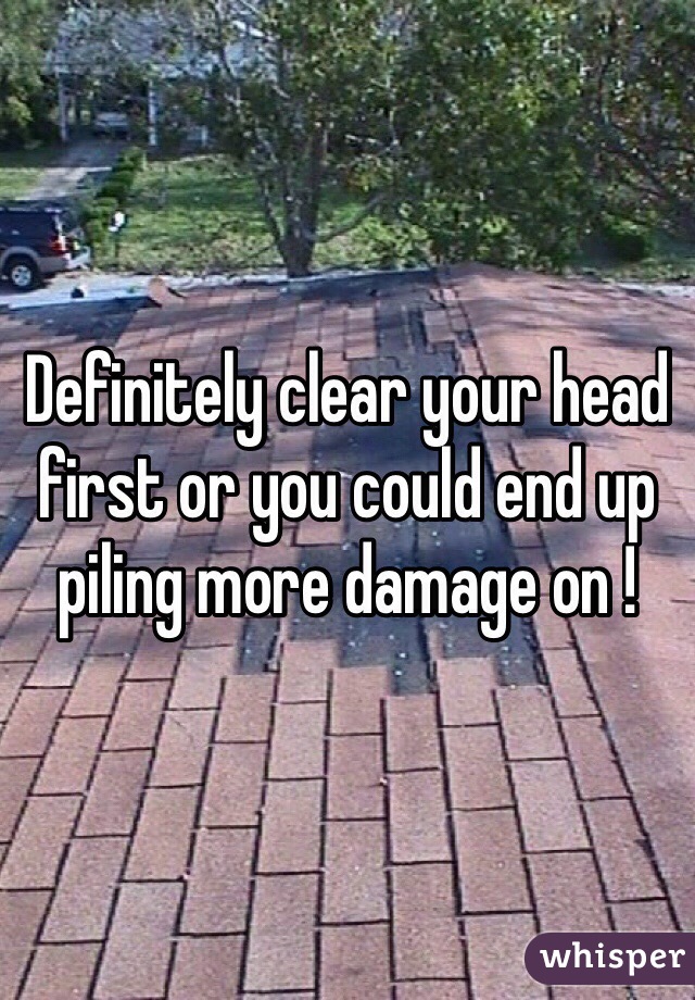 Definitely clear your head first or you could end up piling more damage on !